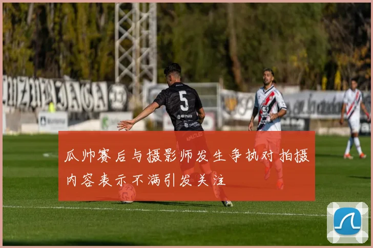 瓜帅赛后与摄影师发生争执对拍摄内容表示不满引发关注