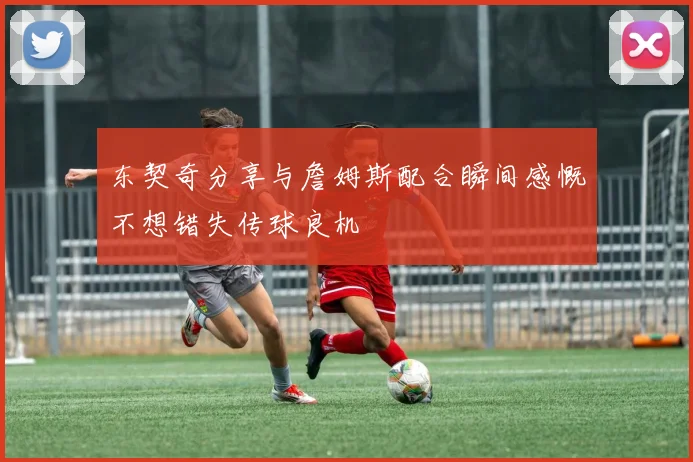 东契奇分享与詹姆斯配合瞬间感慨不想错失传球良机