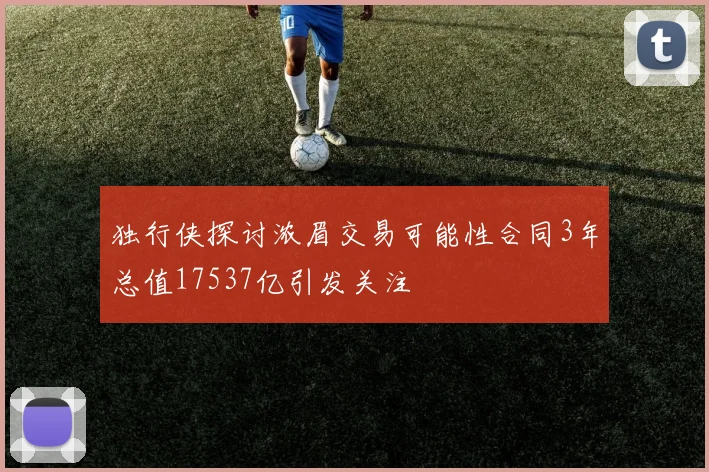 独行侠探讨浓眉交易可能性合同3年总值17537亿引发关注